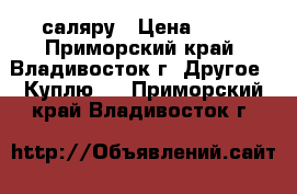 саляру › Цена ­ 27 - Приморский край, Владивосток г. Другое » Куплю   . Приморский край,Владивосток г.